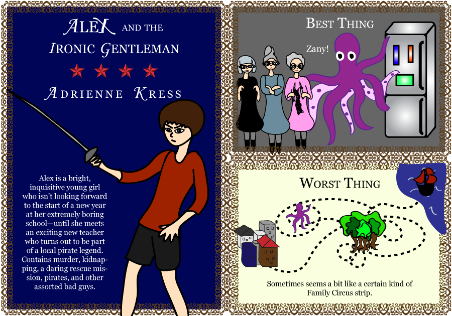 Alex and the Ironic Gentleman. Adrienne Kress. 4 stars. Alex is a bright, inquisitive young girl who isn't looking forward to the start of a new year at her extremely boring school—until she meets an exciting new teacher who turns out to be part of a local pirate legend. With murder, kidnapping, a daring rescue mission, pirates, and other assorted bad guys. Best Thing: Zany! Worst Thing: Sometimes seems a bit like a certain kind of Family Circus strip.