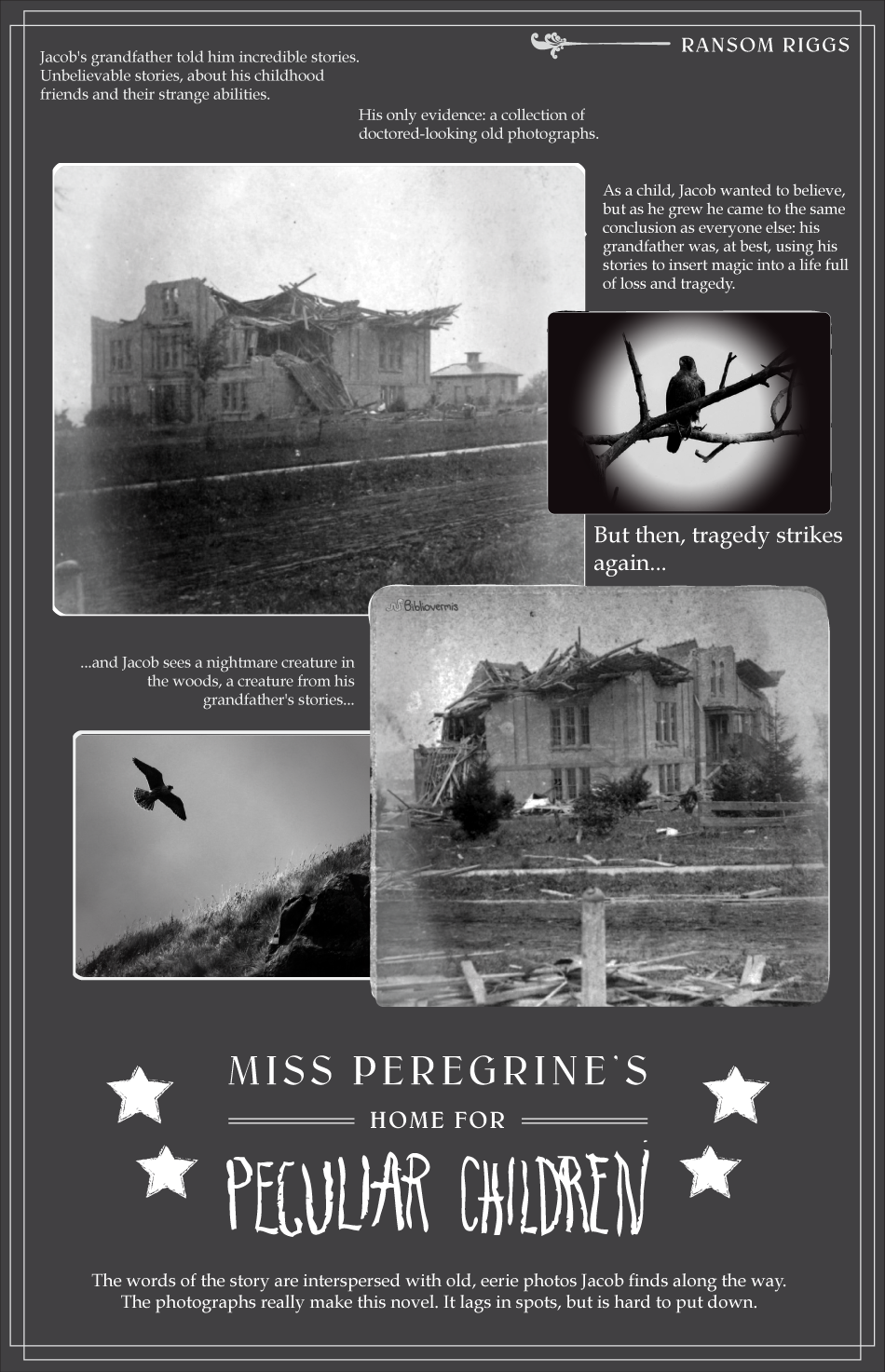 Miss Peregrine’s Home for Peculiar Children. Ransom Riggs. Book Review: Jacob's grandfather told him incredible stories. Unbelievable stories, about his childhood and friends with strange abilities. His only evidence: a collection of strange, old photographs. As a child, Jacob wanted to believe, but as he grew he came to the same conclusion as everyone else: his grandfather was, at best, using his stories to insert magic into a life full of loss and tragedy. [Black and white photographs show a destroyed building and a falcon.] But then, tragedy strikes again, and Jacob sees a nightmare creature in the woods, a creature from his grandfather's stories... [Black and white photographs show the destroyed building from another angle and a falcon in flight.] The words of the story are interspersed with old, eerie photos Jacob finds along the way. The photographs really make this novel, which is hard to put down.