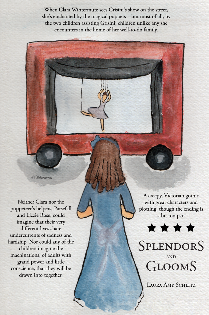 Splendors and Glooms. Laura Amy Schlitz. Book Review: When Clara Wintermute sees Grisini's show on the street, she's enchanted by the wonderful puppets—but most of all, by the two children assisting Grisini; children unlike any she encounters in the home of her well-to-do family. Neither Clara nor the puppeteer's helpers, Parsefall and Lizzie Rose, could imagine that their very different lives share undercurrents of sadness and hardship. [Image: A girl watches a marionette] Nor could any of the children imagine the machinations, of adults with grand power and little conscience, that they will be drawn into together. A creepy, Victorian gothic with great characters and plotting, though the ending is a bit too pat.
