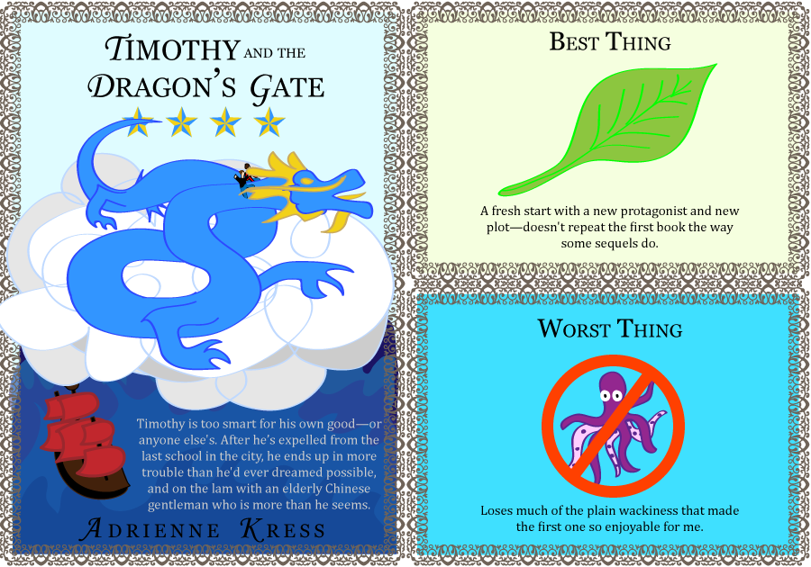 Timothy and the Dragon's Gate. Adrienne Kress. 4 stars. Timothy is a cynical teenager, too smart for his own good—or anyone else's. After he gets expelled from the last school in the city, he ends up in more trouble than he'd ever dreamed possible, and on the lam with Mr. Shen—an elderly Chinese gentleman who is more than he seems. Best Thing: A fresh start with a new protagonist and new plot—doesn't repeat the first book the way some sequels do. Worst Thing: Loses much of the plain wackiness that made the first one so enjoyable for me.