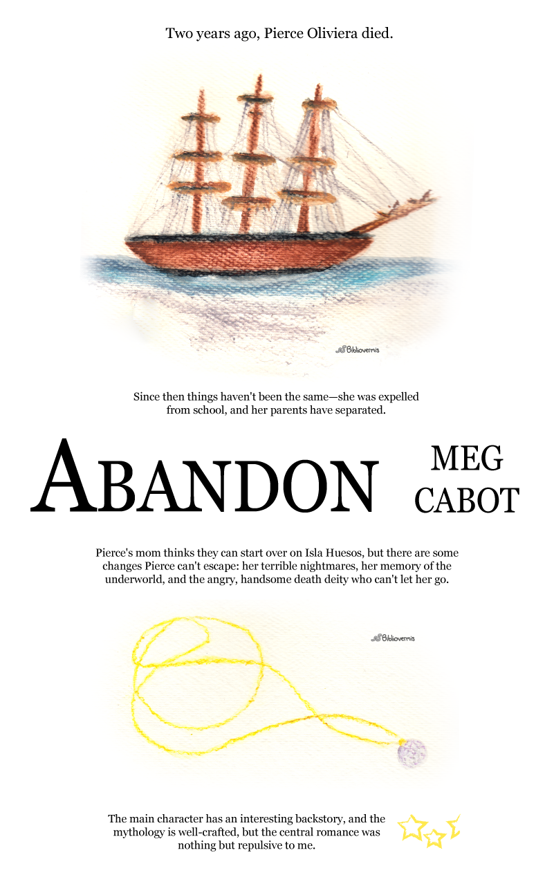 Abandon. Meg Cabot. Book Review: Two years ago, Pierce Oliviera died. [Image:sailing ship] Since then things haven't been the same—she was expelled from school, and her parents have separated. Pierce's mom thinks they can start over on Isla Huesos, but there are some changes Pierce can't escape: her terrible nightmares, her memory of the underworld, and the angry, handsome death deity who can't let her go. [Image: necklace] The main character has an interesting backstory, and the mythology is well-crafted, but the central romance was nothing but repulsive to me.