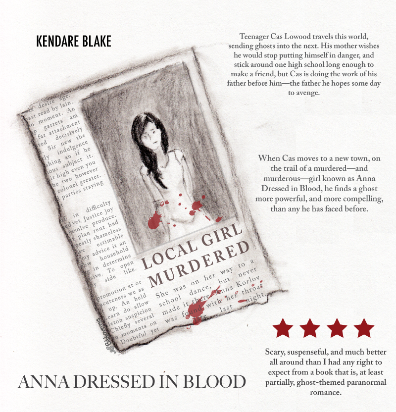 Anna Dressed in Blood. Kendare Blake. Book Review: Teenager Cas Lowood travels this world, sending ghosts into the next. His mother wishes he would stop putting himself in danger, and stick around one high school long enough to make a friend, but Cas is doing the work of his father before him—the father he hopes some day to avenge. [Image: News clipping with photo of girl. Headline reads: Local Girl Murdered] When Cas moves to a new town, on the trail of a murdered—and murderous—girl called Anna Dressed in Blood, he finds a ghost more powerful, and more compelling, than any he has faced before. Scary, suspenseful, and much better all around than I had any right to expect from a book that is, at least partially, ghost-themed paranormal romance.