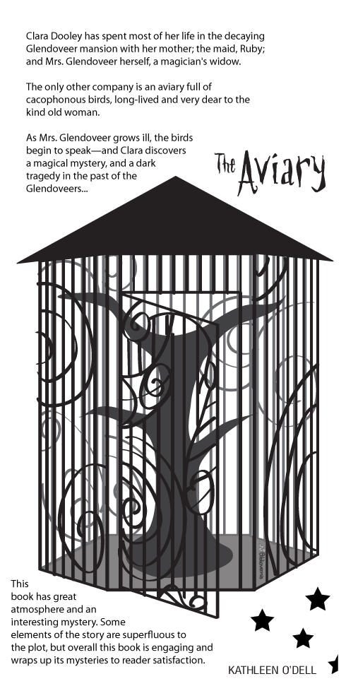 The Aviary. Kathleen O'Dell. Book Review: Clara Dooley has spent most of her life in the decaying Glendoveer mansion with her mother; the maid, Ruby; and Mrs. Glendoveer herself, a magician's widow. The only other company is an aviary full of cacophonous birds, long-lived and very dear to the kind old woman. As Mrs. Glendoveer grows ill, the birds begin to speak—and Clara discovers a magical mystery, and a dark tragedy in the past of the Glendoveers... This book has great atmosphere and an interesting mystery. Some elements of the story are superfluous to the plot, but overall this book is engaging and wraps up its mysteries to reader satisfaction.