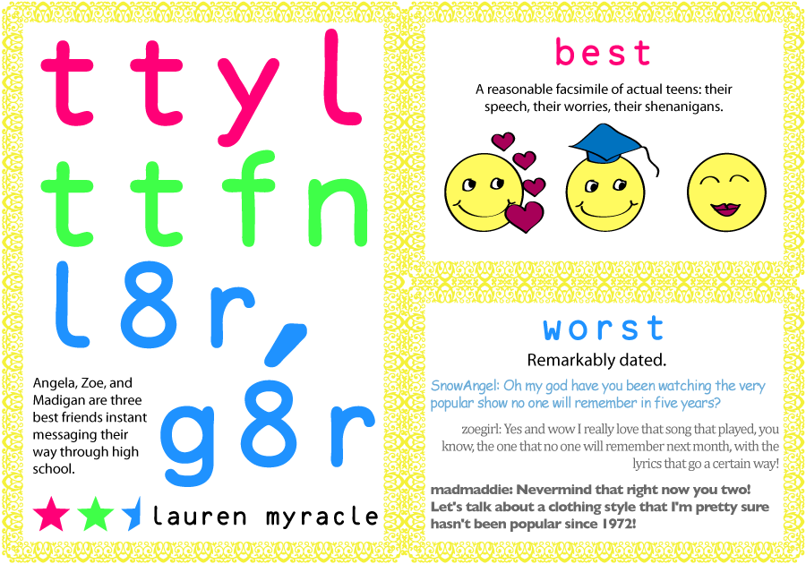 Angela, Zoe, and Madigan are three best friends instant messaging their way through high school. Best: A reasonable facsimile of actual teens: their speech, their worries, their shenanigans. Worst: Remarkably dated.