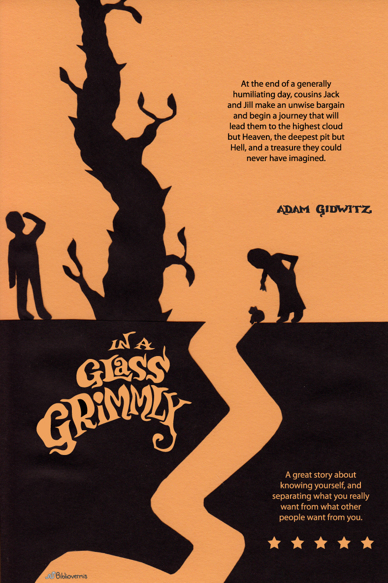 In a Glass Grimmly. Adam Gidwitz. Book Review: At the end of a generally humiliating day, cousins Jack and Jill make an unwise bargain and begin a journey that will lead them to the highest cloud but Heaven, the deepest pit but Hell, and a treasure they could never have imagined. [Image: Silhouettes of a girl, a boy, a frog, a beanstalk.] A great story about knowing yourself, and separating what you really want from what other people want from you.