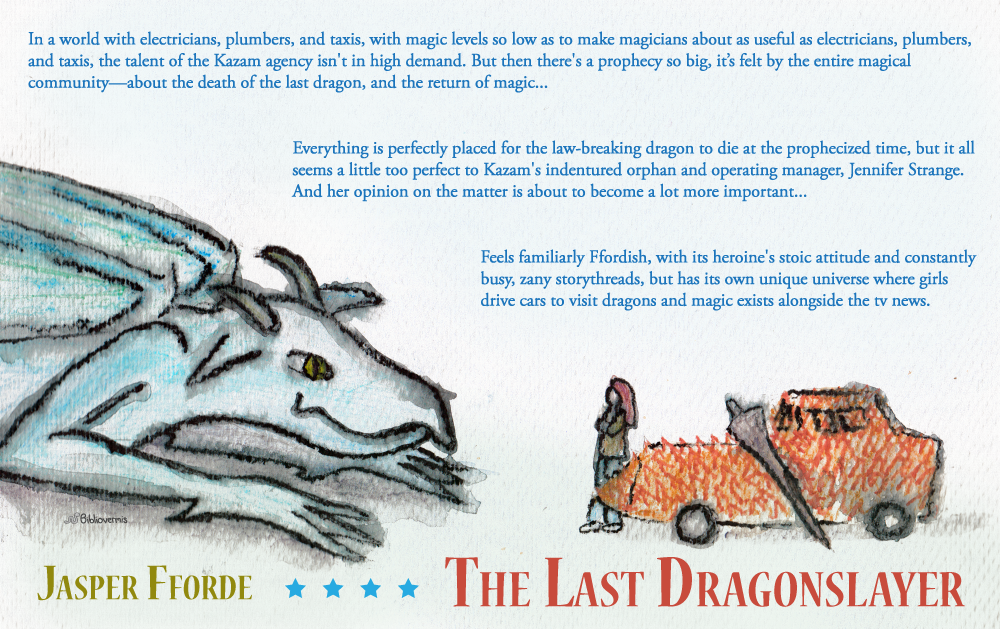The Last Dragonslayer. Jasper Fforde. Book Review: In a world with electricians, plumbers, and taxis, with magic levels so low as to make magicians about as useful as electricians, plumbers, and taxis, the talent of the Kazam agency isn't in high demand. But then there's a prophecy so big, it's felt by the entire magical community—about the death of the last dragon, and the return of magic... Everything is perfectly placed for the law-breaking dragon to die at the prophecized time, but it all seems a little too perfect to Kazam's indentured orphan and operating manager, Jennifer Strange. And her opinion on the matter is about to become a lot more important... Feels familiarly Ffordish, with its heroine's stoic attitude and constantly busy, zany storythreads, but has its own unique universe where girls drive cars to visit dragons and magic exists alongside the tv news. [Image shows a bluish dragon sitting opposite a girl leaning against a spiky car. Also there's a lance.]