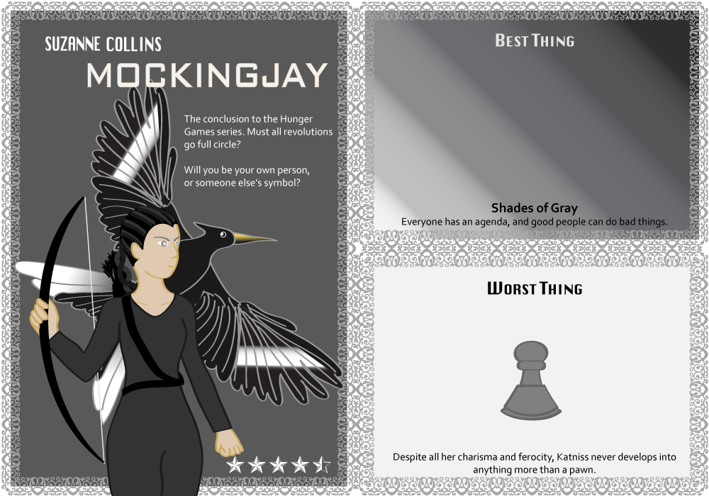 Suzanne Collins. Mockingjay. 4.5 stars. Best Thing: Shades of Gray. Everyone has an agenda, and good people can do bad things. Worst Thing: Despite all her charisma and ferocity, Katniss never develops into anything more than a pawn.