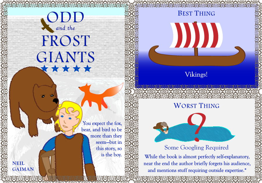 Odd and the Frost Giants, 4.5 stars. Neil Gaiman. Best Thing: Vikings. Worst Thing: Some Googling Required. While the book is almost perfectly self explanatory, near the end the author forgets his audience, and mentions stuff requiring outside expertise*