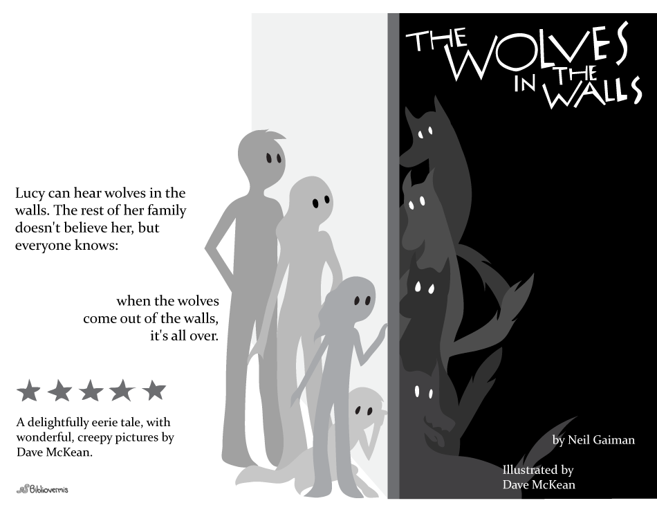 The Wolves in the Walls. Neil Gaiman. Dave McKean. Book Review: Lucy can hear wolves in the walls. The rest of her family doesn't believe her, but everyone knows: when the wolves come out of the walls, it's all over. [Image: people and wolves, listening to each other through a wall] A delightfully eerie tale, with wonderful, creepy pictures by Dave McKean.